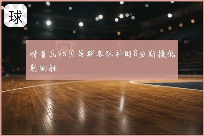 特鲁瓦vs贝蒂斯客队补时8分新援低射制胜