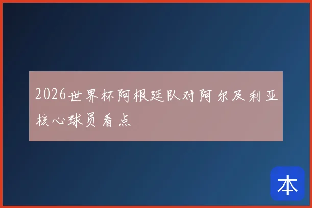 2026世界杯阿根廷队对阿尔及利亚核心球员看点