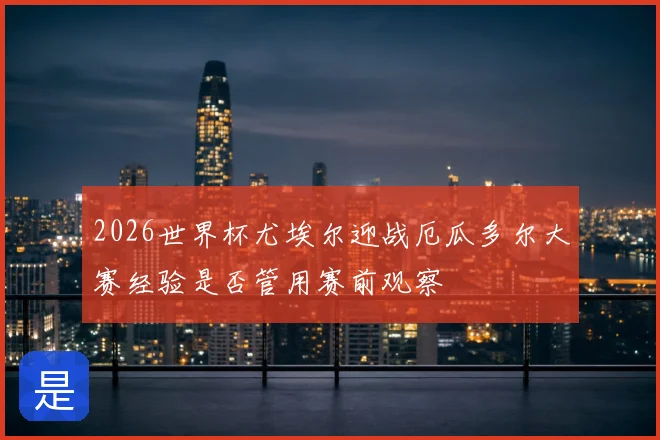 2026世界杯尤埃尔迎战厄瓜多尔大赛经验是否管用赛前观察
